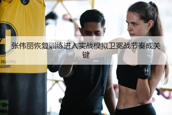 张伟丽恢复训练进入实战模拟卫冕战节奏成关键